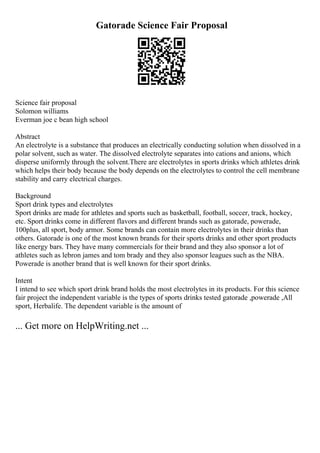 Gatorade Science Fair Proposal
Science fair proposal
Solomon williams
Everman joe c bean high school
Abstract
An electrolyte is a substance that produces an electrically conducting solution when dissolved in a
polar solvent, such as water. The dissolved electrolyte separates into cations and anions, which
disperse uniformly through the solvent.There are electrolytes in sports drinks which athletes drink
which helps their body because the body depends on the electrolytes to control the cell membrane
stability and carry electrical charges.
Background
Sport drink types and electrolytes
Sport drinks are made for athletes and sports such as basketball, football, soccer, track, hockey,
etc. Sport drinks come in different flavors and different brands such as gatorade, powerade,
100plus, all sport, body armor. Some brands can contain more electrolytes in their drinks than
others. Gatorade is one of the most known brands for their sports drinks and other sport products
like energy bars. They have many commercials for their brand and they also sponsor a lot of
athletes such as lebron james and tom brady and they also sponsor leagues such as the NBA.
Powerade is another brand that is well known for their sport drinks.
Intent
I intend to see which sport drink brand holds the most electrolytes in its products. For this science
fair project the independent variable is the types of sports drinks tested gatorade ,powerade ,All
sport, Herbalife. The dependent variable is the amount of
... Get more on HelpWriting.net ...
 