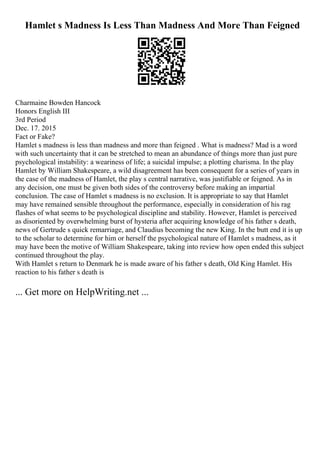 Hamlet s Madness Is Less Than Madness And More Than Feigned
Charmaine Bowden Hancock
Honors English III
3rd Period
Dec. 17. 2015
Fact or Fake?
Hamlet s madness is less than madness and more than feigned . What is madness? Mad is a word
with such uncertainty that it can be stretched to mean an abundance of things more than just pure
psychological instability: a weariness of life; a suicidal impulse; a plotting charisma. In the play
Hamlet by William Shakespeare, a wild disagreement has been consequent for a series of years in
the case of the madness of Hamlet, the play s central narrative, was justifiable or feigned. As in
any decision, one must be given both sides of the controversy before making an impartial
conclusion. The case of Hamlet s madness is no exclusion. It is appropriate to say that Hamlet
may have remained sensible throughout the performance, especially in consideration of his rag
flashes of what seems to be psychological discipline and stability. However, Hamlet is perceived
as disoriented by overwhelming burst of hysteria after acquiring knowledge of his father s death,
news of Gertrude s quick remarriage, and Claudius becoming the new King. In the butt end it is up
to the scholar to determine for him or herself the psychological nature of Hamlet s madness, as it
may have been the motive of William Shakespeare, taking into review how open ended this subject
continued throughout the play.
With Hamlet s return to Denmark he is made aware of his father s death, Old King Hamlet. His
reaction to his father s death is
... Get more on HelpWriting.net ...
 