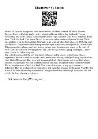 Eisenhower Vs Faubus
Almost six decades have passed since Ernest Green, Elizabeth Eckford, Jefferson Thomas,
Terrence Roberts, Carlotta Walls Lanier, Minnijean Brown, Gloria Ray Karlmark, Thelma
Mothershed and Melba Pattillo Beals entered Central High School in Little Rock, Arkansas. From
there, The Little Rock Nine would forever be remembered as an essential part of history. These
nine students were the first African Americans to go to an all white high school. In 1896, the court
case Plessy v. Ferguson declared that separate but equal would carry throughout the United States.
This separated the schools, and other things, such as water fountains and buses, on the basis of
color (Little Rock School Desegregation). The Little Rock Ninewas a group of students... Show
more content on Helpwriting.net ...
The Little Rock Nine led the way to extensive changes in the schools in the United States,
empowered African Americans to effectively protest nonviolently, and significantly expedited the
Civil Rights Movement. They were able to accomplish all of this despite just being high school
students. The youngest was just fourteen and even she made a huge difference in the movement.
The accomplishments of the Little Rock Nine prove that anyone, at any age can make a
difference. They all graduated from high school and were then awarded the Spingarn Award by the
NAACP for their outstanding achievement. Change is inevitable and through the actions of a few
people, the lives of many people were
... Get more on HelpWriting.net ...
 