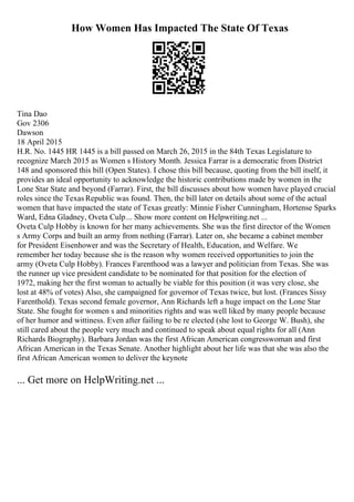How Women Has Impacted The State Of Texas
Tina Dao
Gov 2306
Dawson
18 April 2015
H.R. No. 1445 HR 1445 is a bill passed on March 26, 2015 in the 84th Texas Legislature to
recognize March 2015 as Women s History Month. Jessica Farrar is a democratic from District
148 and sponsored this bill (Open States). I chose this bill because, quoting from the bill itself, it
provides an ideal opportunity to acknowledge the historic contributions made by women in the
Lone Star State and beyond (Farrar). First, the bill discusses about how women have played crucial
roles since the Texas Republic was found. Then, the bill later on details about some of the actual
women that have impacted the state of Texas greatly: Minnie Fisher Cunningham, Hortense Sparks
Ward, Edna Gladney, Oveta Culp... Show more content on Helpwriting.net ...
Oveta Culp Hobby is known for her many achievements. She was the first director of the Women
s Army Corps and built an army from nothing (Farrar). Later on, she became a cabinet member
for President Eisenhower and was the Secretary of Health, Education, and Welfare. We
remember her today because she is the reason why women received opportunities to join the
army (Oveta Culp Hobby). Frances Farenthood was a lawyer and politician from Texas. She was
the runner up vice president candidate to be nominated for that position for the election of
1972, making her the first woman to actually be viable for this position (it was very close, she
lost at 48% of votes) Also, she campaigned for governor of Texas twice, but lost. (Frances Sissy
Farenthold). Texas second female governor, Ann Richards left a huge impact on the Lone Star
State. She fought for women s and minorities rights and was well liked by many people because
of her humor and wittiness. Even after failing to be re elected (she lost to George W. Bush), she
still cared about the people very much and continued to speak about equal rights for all (Ann
Richards Biography). Barbara Jordan was the first African American congresswoman and first
African American in the Texas Senate. Another highlight about her life was that she was also the
first African American women to deliver the keynote
... Get more on HelpWriting.net ...
 