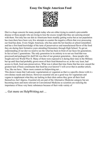 Essay On Single American Food
Diet is a huge concern for many people today who are either trying to control a preventable
disease or those people who are trying to lose the excess weight that they are carrying around
with them. Not only has our diet as Americans been steadily getting worse but as our population
has risen there have been very few attempts to counter the negative effects that over processing
our food has done. Every Single American, who has eaten the hot lunches at school remembers
and has a first hand knowledge of the taste of preservatives and manufactured flavor of the food
they ate during their formative years attending Elementary through High School. To get an
understanding of our diet we need to see the what has been in front of our faces for generations.
In fact at least 2 generations. The only generation in its entirety to to not see food that was
processed and packaged for shelf life was that of our greatest generation... those people who
fought and won World War II. Many of them were exposed to it during their time in the Military
but up until then had probably grown most of their food themselves or, at the very least, had
access to fresh, food sans preservatives. What was it about that time frame that has now caused the
greatest lack of basic constituents that food has ever known? I will cover that in another article.
You, like me have... Show more content on Helpwriting.net ...
This doesn t mean that I advocate vegetarianism or veganism as that is a specific choice with it s
own dietary needs and choices. However essential oils are a good way for vegetarians and
vegans to supplement what they are lacking in their diets unless they grow all their food
themselves, but I digress. Essential oils are part of the Alternative Medicine category but are
becoming more and more relevant in Conventional Medicine as scientists are realizing the
importance of these very basic substances because of their wide variety of
... Get more on HelpWriting.net ...
 