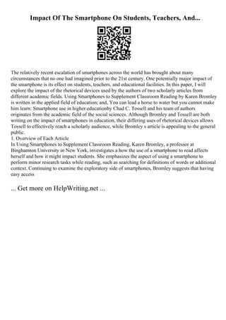 Impact Of The Smartphone On Students, Teachers, And...
The relatively recent escalation of smartphones across the world has brought about many
circumstances that no one had imagined prior to the 21st century. One potentially major impact of
the smartphone is its effect on students, teachers, and educational facilities. In this paper, I will
explore the impact of the rhetorical devices used by the authors of two scholarly articles from
different academic fields. Using Smartphones to Supplement Classroom Reading by Karen Bromley
is written in the applied field of education; and, You can lead a horse to water but you cannot make
him learn: Smartphone use in higher educationby Chad C. Tossell and his team of authors
originates from the academic field of the social sciences. Although Bromley and Tossell are both
writing on the impact of smartphones in education, their differing uses of rhetorical devices allows
Tossell to effectively reach a scholarly audience, while Bromley s article is appealing to the general
public.
1. Overview of Each Article
In Using Smartphones to Supplement Classroom Reading, Karen Bromley, a professor at
Binghamton University in New York, investigates a how the use of a smartphone to read affects
herself and how it might impact students. She emphasizes the aspect of using a smartphone to
perform minor research tasks while reading, such as searching for definitions of words or additional
context. Continuing to examine the exploratory side of smartphones, Bromley suggests that having
easy access
... Get more on HelpWriting.net ...
 