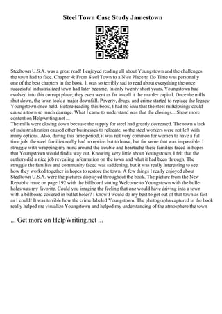 Steel Town Case Study Jamestown
Steeltown U.S.A. was a great read! I enjoyed reading all about Youngstown and the challenges
the town had to face. Chapter 4: From Steel Town to a Nice Place to Do Time was personally
one of the best chapters in the book. It was so terribly sad to read about everything the once
successful industrialized town had later became. In only twenty short years, Youngstown had
evolved into this corrupt place; they even went as far to call it the murder capital. Once the mills
shut down, the town took a major downfall. Poverty, drugs, and crime started to replace the legacy
Youngstown once held. Before reading this book, I had no idea that the steel millclosings could
cause a town so much damage. What I came to understand was that the closings... Show more
content on Helpwriting.net ...
The mills were closing down because the supply for steel had greatly decreased. The town s lack
of industrialization caused other businesses to relocate, so the steel workers were not left with
many options. Also, during this time period, it was not very common for women to have a full
time job: the steel families really had no option but to leave, but for some that was impossible. I
struggle with wrapping my mind around the trouble and heartache these families faced in hopes
that Youngstown would find a way out. Knowing very little about Youngstown, I felt that the
authors did a nice job revealing information on the town and what it had been through. The
struggle the families and community faced was saddening, but it was really interesting to see
how they worked together in hopes to restore the town. A few things I really enjoyed about
Steeltown U.S.A. were the pictures displayed throughout the book. The picture from the New
Republic issue on page 192 with the billboard stating Welcome to Youngstown with the bullet
holes was my favorite. Could you imagine the feeling that one would have driving into a town
with a billboard covered in bullet holes? I know I would do my best to get out of that town as fast
as I could! It was terrible how the crime labeled Youngstown. The photographs captured in the book
really helped me visualize Youngstown and helped my understanding of the atmosphere the town
... Get more on HelpWriting.net ...
 