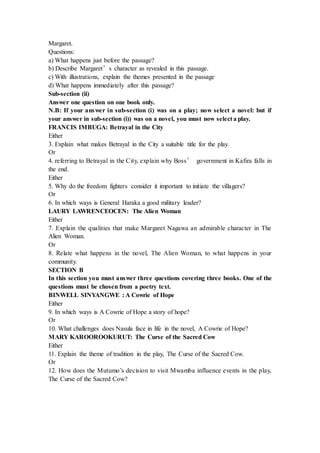 Margaret.
Questions:
a) What happens just before the passage?
b) Describe Margaret’s character as revealed in this passage.
c) With illustrations, explain the themes presented in the passage
d) What happens immediately after this passage?
Sub-section (ii)
Answer one question on one book only.
N.B: If your answer in sub-section (i) was on a play; now select a novel: but if
your answer in sub-section (i)) was on a novel, you must now select a play.
FRANCIS IMBUGA: Betrayal in the City
Either
3. Explain what makes Betrayal in the City a suitable title for the play.
Or
4. referring to Betrayal in the City, explain why Boss’ government in Kafira falls in
the end.
Either
5. Why do the freedom fighters consider it important to initiate the villagers?
Or
6. In which ways is General Haraka a good military leader?
LAURY LAWRENCEOCEN: The Alien Woman
Either
7. Explain the qualities that make Margaret Nagawa an admirable character in The
Alien Woman.
Or
8. Relate what happens in the novel, The Alien Woman, to what happens in your
community.
SECTION B
In this section you must answer three questions covering three books. One of the
questions must be chosen from a poetry text.
BINWELL SINYANGWE : A Cowrie of Hope
Either
9. In which ways is A Cowrie of Hope a story of hope?
Or
10. What challenges does Nasula face in life in the novel, A Cowrie of Hope?
MARY KAROOROOKURUT: The Curse of the Sacred Cow
Either
11. Explain the theme of tradition in the play, The Curse of the Sacred Cow.
Or
12. How does the Mutumo’s decision to visit Mwamba influence events in the play,
The Curse of the Sacred Cow?
 