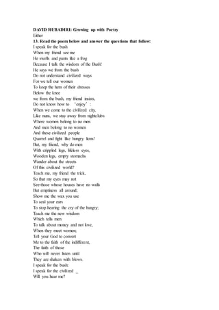 DAVID RUBADIRI: Growing up with Poetry
Either
13. Read the poem below and answer the questions that follow:
I speak for the bush
When my friend see me
He swells and pants like a frog
Because I talk the wisdom of the Bush!
He says we from the bush
Do not understand civilized ways
For we tell our women
To keep the hem of their dresses
Below the knee
we from the bush, my friend insists,
Do not know how to ‘enjoy’:
When we come to the civilized city,
Like nuns, we stay away from nightclubs
Where women belong to no men
And men belong to no women
And these civilized people
Quarrel and fight like hungry lions!
But, my friend, why do men
With crippled legs, lifeless eyes,
Wooden legs, empty stomachs
Wander about the streets
Of this civilized world?
Teach me, my friend the trick,
So that my eyes may not
See those whose houses have no walls
But emptiness all around;
Show me the wax you use
To seal your ears
To stop hearing the cry of the hungry;
Teach me the new wisdom
Which tells men
To talk about money and not love,
When they meet women;
Tell your God to convert
Me to the faith of the indifferent,
The faith of those
Who will never listen until
They are shaken with blows.
I speak for the bush:
I speak for the civilized _
Will you hear me?
 