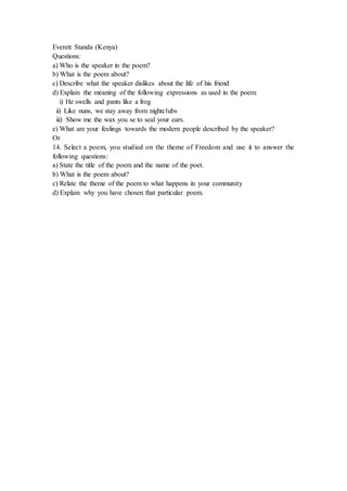 Everett Standa (Kenya)
Questions:
a) Who is the speaker in the poem?
b) What is the poem about?
c) Describe what the speaker dislikes about the life of his friend
d) Explain the meaning of the following expressions as used in the poem:
i) He swells and pants like a frog
ii) Like nuns, we stay away from nightclubs
iii) Show me the wax you se to seal your ears.
e) What are your feelings towards the modern people described by the speaker?
Or
14. Select a poem, you studied on the theme of Freedom and use it to answer the
following questions:
a) State the title of the poem and the name of the poet.
b) What is the poem about?
c) Relate the theme of the poem to what happens in your community
d) Explain why you have chosen that particular poem.
 
