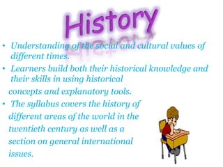 • Understanding of the social and cultural values of
different times.
• Learners build both their historical knowledge and
their skills in using historical
concepts and explanatory tools.
• The syllabus covers the history of
different areas of the world in the
twentieth century as well as a
section on general international
issues.
 
