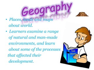 • Places, lands and maps
about world.
• Learners examine a range
of natural and man-made
environments, and learn
about some of the processes
that affected their
development.
 