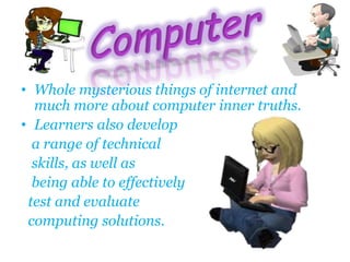 • Whole mysterious things of internet and
much more about computer inner truths.
• Learners also develop
a range of technical
skills, as well as
being able to effectively
test and evaluate
computing solutions.
 
