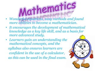 • Wonderful equations, easy methods and found
more abilities to become a mathematician.
• It encourages the development of mathematical
knowledge as a key life skill, and as a basis for
more advanced study.
• Learners gain an understanding the
mathematical concepts, and the
syllabus also ensures learners are
confident in the use of a calculator,
as this can be used in the final exam.
 