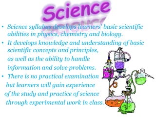• Science syllabus develops learners' basic scientific
abilities in physics, chemistry and biology.
• It develops knowledge and understanding of basic
scientific concepts and principles,
as well as the ability to handle
information and solve problems.
• There is no practical examination
but learners will gain experience
of the study and practice of science
through experimental work in class.
 