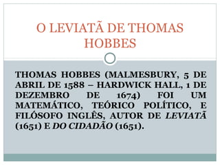 THOMAS HOBBES (MALMESBURY, 5 DE
ABRIL DE 1588 – HARDWICK HALL, 1 DE
DEZEMBRO DE 1674) FOI UM
MATEMÁTICO, TEÓRICO POLÍTICO, E
FILÓSOFO INGLÊS, AUTOR DE LEVIATÃ
(1651) E DO CIDADÃO (1651).
O LEVIATÃ DE THOMAS
HOBBES
 