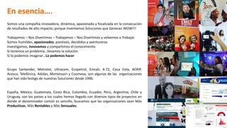 Somos una compañía innovadora, dinámica, apasionada y focalizada en la consecución
de resultados de alto impacto, porque Inventamos Soluciones que Generan WOW!!!
Trabajamos – Nos Divertimos – Trabajamos – Nos Divertimos y volvemos a Trabajar
Somos humildes, apasionados, positivos, decididos y aventureros
Investigamos, innovamos y compartimos el conocimiento
Si tenemos un problema…llevamos la solución
Si lo podemos imaginar…Lo podemos hacer
Grupo Santander, Metrotel, Ultracem, Ecopetrol, Emcali, 4-72, Coca Cola, ACRIP,
Acesco, Telefónica, Adidas, Montessori y Coomeva, son algunas de las organizaciones
que han sido testigo de nuestras Soluciones desde 1996.
España, México, Guatemala, Costa Rica, Colombia, Ecuador, Perú, Argentina, Chile y
Uruguay, son los países a los cuales hemos llegado con diversos tipos de proyectos en
donde el denominador común es sencillo, buscamos que las organizaciones sean Más
Productivas, Más Rentables y Más Sensuales.
En esencia….
 