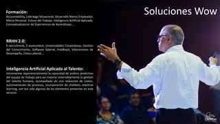 Soluciones WowFormación:
Accountability, Liderazgo Situacional, Desarrollo Marca Empleador,
Marca Personal, Futuro del Trabajo, Inteligencia Artificial Aplicada,
Conceptualización de Experiencias de Aprendizaje,…
RRHH 2.0:
E-recruitment, E-assessment, Universidades Corporativas, Gestión
del Conocimiento, Software Salarial, Feedback, Valoraciones de
Desempeño, Clima Laboral,…
Inteligencia Artificial Aplicada al Talento:
Incrementar exponencialmente la capacidad de análisis predictivo
del equipo de trabajo para así mejorar ostensiblemente la gestión
del talento humano, acompañado de una reducción de costos,
automatización de procesos, incorporación de chatbots, machine
learning, son tan solo algunos de los elementos presentes en este
servicio.
 
