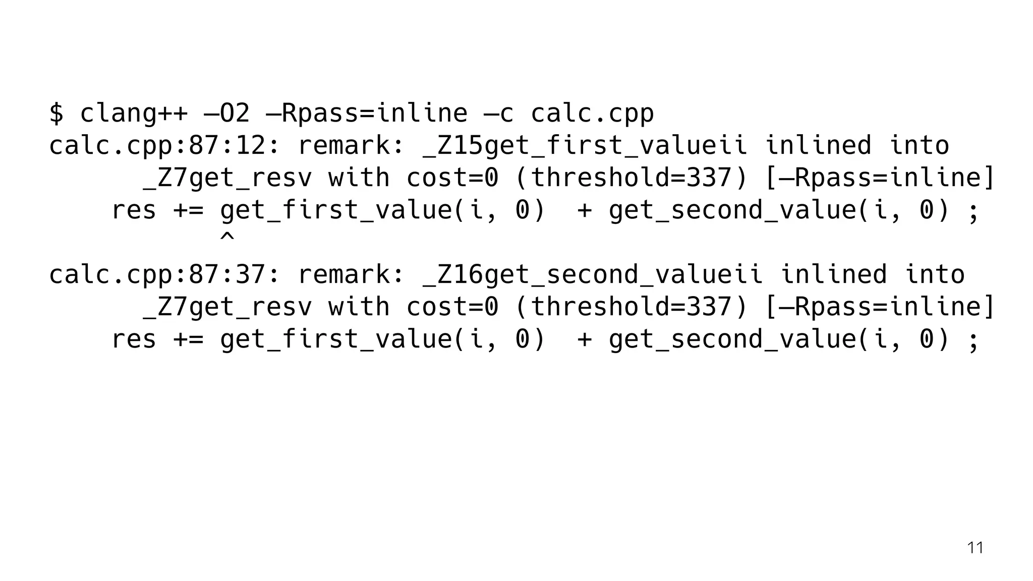 $ clang++ —O2 —Rpass=inline —c calc.cpp
calc.cpp:87:12: remark: _Z15get_first_valueii inlined into
_Z7get_resv with cost=0 (threshold=337) [—Rpass=inline]
res += get_first_value(i, 0) + get_second_value(i, 0) ;
^
calc.cpp:87:37: remark: _Z16get_second_valueii inlined into
_Z7get_resv with cost=0 (threshold=337) [—Rpass=inline]
res += get_first_value(i, 0) + get_second_value(i, 0) ;
11
 