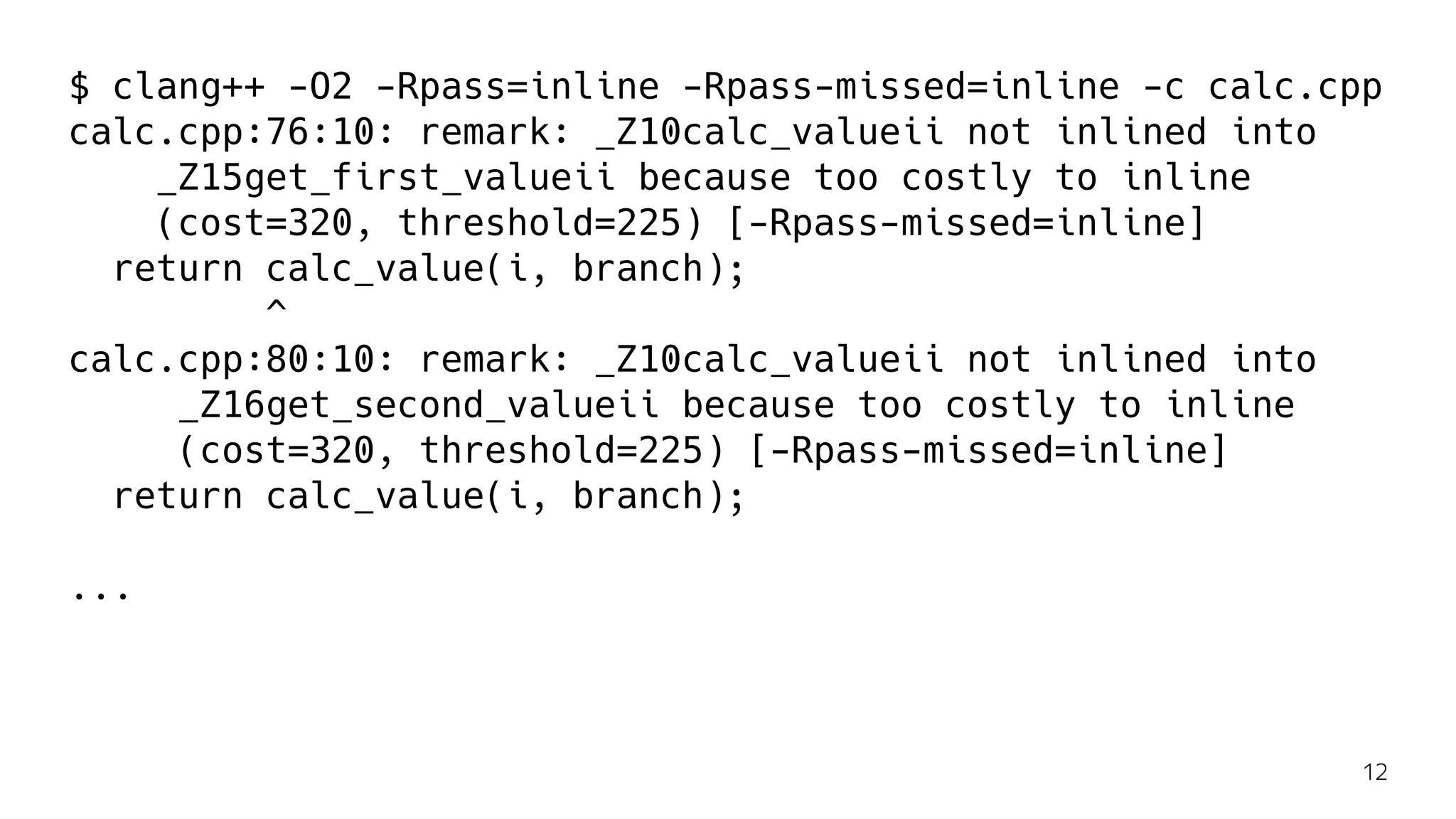 $ clang++ -O2 -Rpass=inline -Rpass-missed=inline -c calc.cpp
calc.cpp:76:10: remark: _Z10calc_valueii not inlined into
_Z15get_first_valueii because too costly to inline
(cost=320, threshold=225) [-Rpass-missed=inline]
return calc_value(i, branch);
^
calc.cpp:80:10: remark: _Z10calc_valueii not inlined into
_Z16get_second_valueii because too costly to inline
(cost=320, threshold=225) [-Rpass-missed=inline]
return calc_value(i, branch);
...
12
 