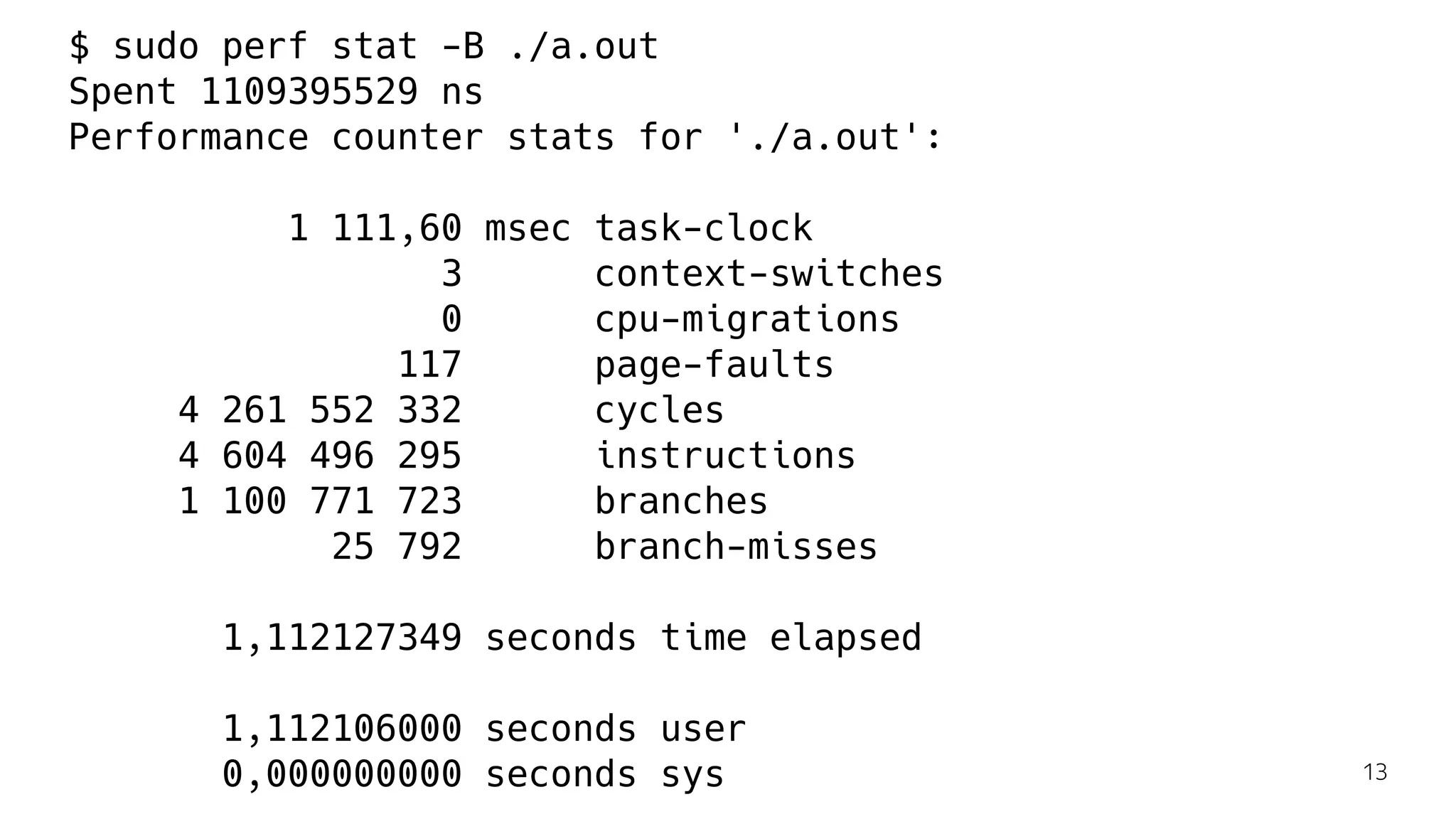 $ sudo perf stat -B ./a.out
Spent 1109395529 ns
Performance counter stats for './a.out':
1 111,60 msec task-clock
3 context-switches
0 cpu-migrations
117 page-faults
4 261 552 332 cycles
4 604 496 295 instructions
1 100 771 723 branches
25 792 branch-misses
1,112127349 seconds time elapsed
1,112106000 seconds user
0,000000000 seconds sys 13
 