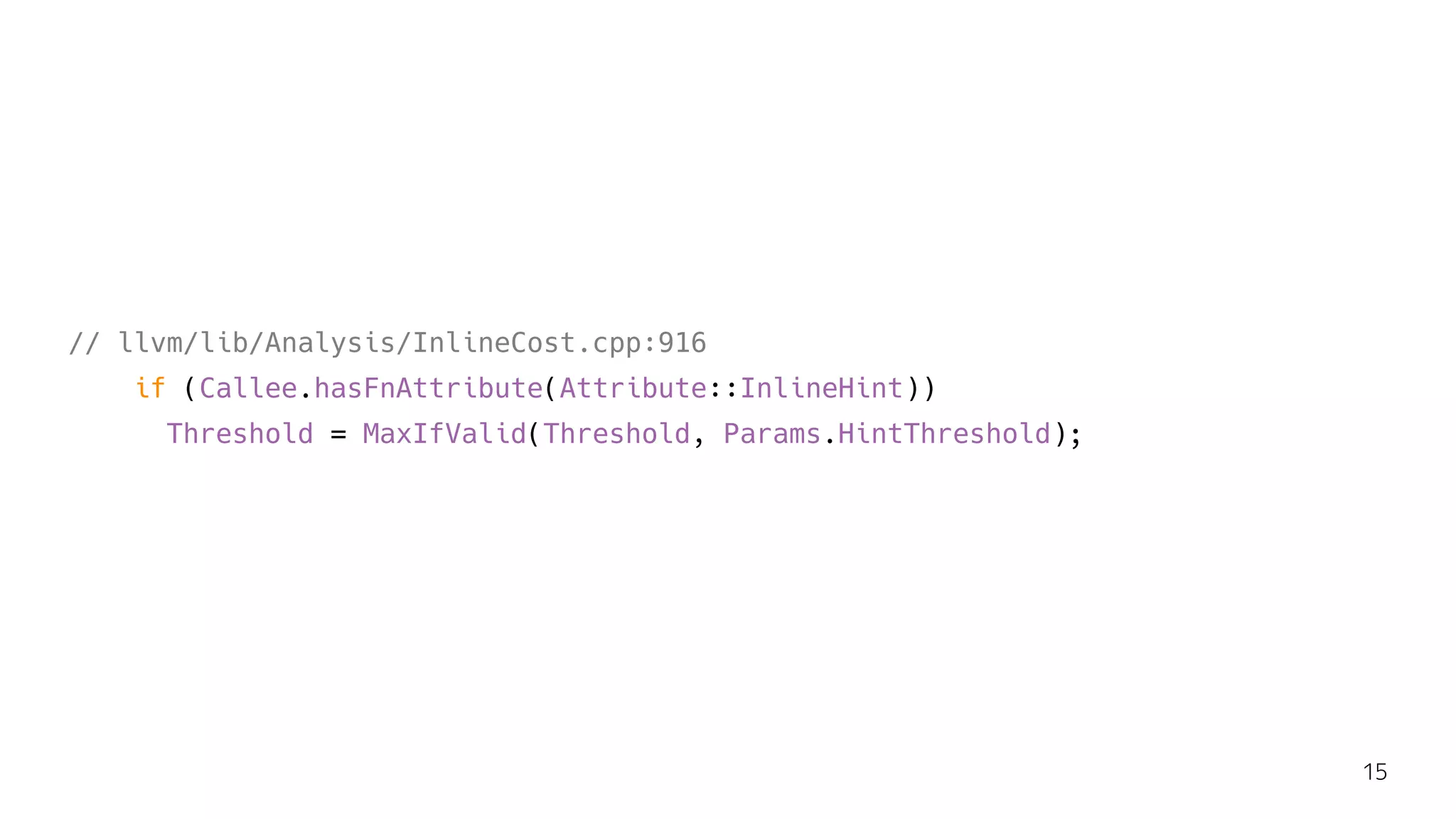 // llvm/lib/Analysis/InlineCost.cpp:916
if (Callee.hasFnAttribute(Attribute::InlineHint))
Threshold = MaxIfValid(Threshold, Params.HintThreshold);
15
 