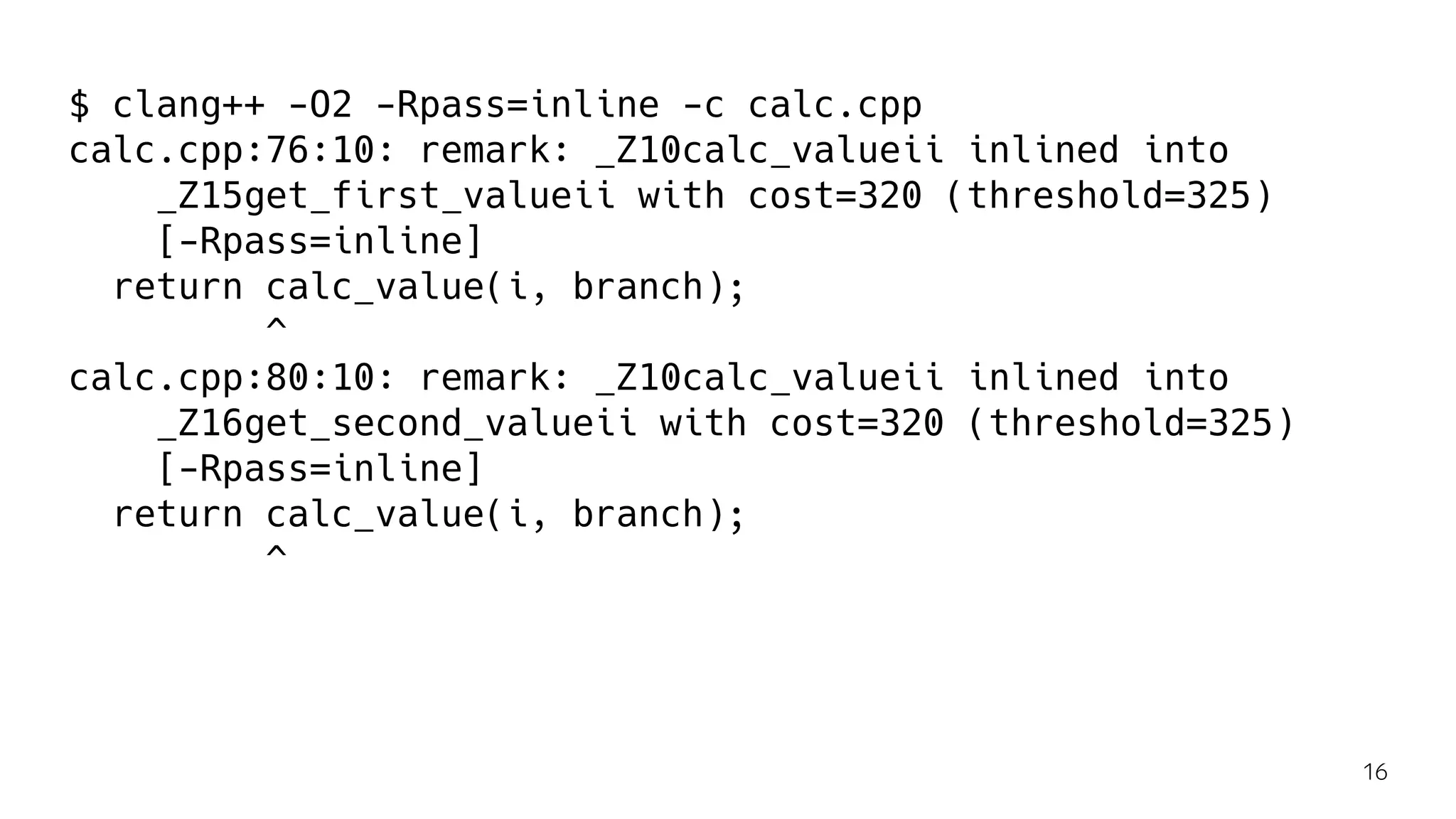 $ clang++ -O2 -Rpass=inline -c calc.cpp
calc.cpp:76:10: remark: _Z10calc_valueii inlined into
_Z15get_first_valueii with cost=320 (threshold=325)
[-Rpass=inline]
return calc_value(i, branch);
^
calc.cpp:80:10: remark: _Z10calc_valueii inlined into
_Z16get_second_valueii with cost=320 (threshold=325)
[-Rpass=inline]
return calc_value(i, branch);
^
16
 