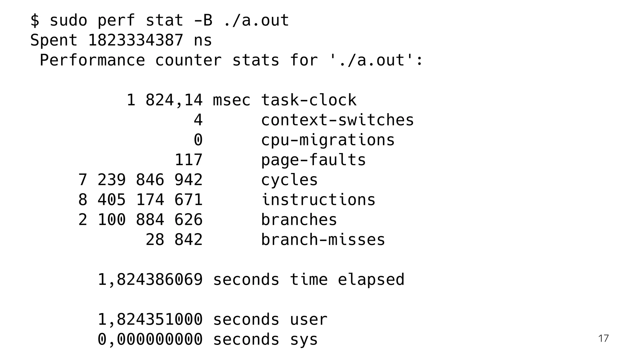 $ sudo perf stat -B ./a.out
Spent 1823334387 ns
Performance counter stats for './a.out':
1 824,14 msec task-clock
4 context-switches
0 cpu-migrations
117 page-faults
7 239 846 942 cycles
8 405 174 671 instructions
2 100 884 626 branches
28 842 branch-misses
1,824386069 seconds time elapsed
1,824351000 seconds user
0,000000000 seconds sys 17
 