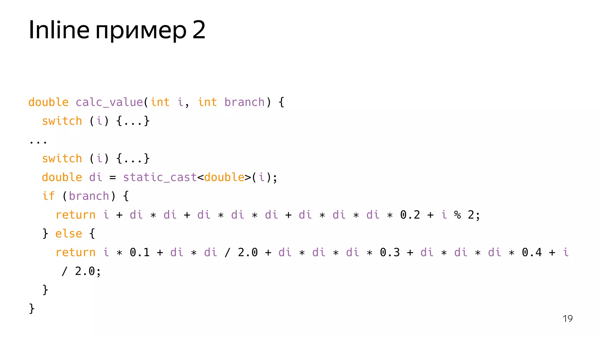 Inline пример 2
double calc_value(int i, int branch) {
switch (i) {...}
...
switch (i) {...}
double di = static_cast<double>(i);
if (branch) {
return i + di ∗ di + di ∗ di ∗ di + di ∗ di ∗ di ∗ 0.2 + i % 2;
} else {
return i ∗ 0.1 + di ∗ di / 2.0 + di ∗ di ∗ di ∗ 0.3 + di ∗ di ∗ di ∗ 0.4 + i
/ 2.0;
}
}
19
 