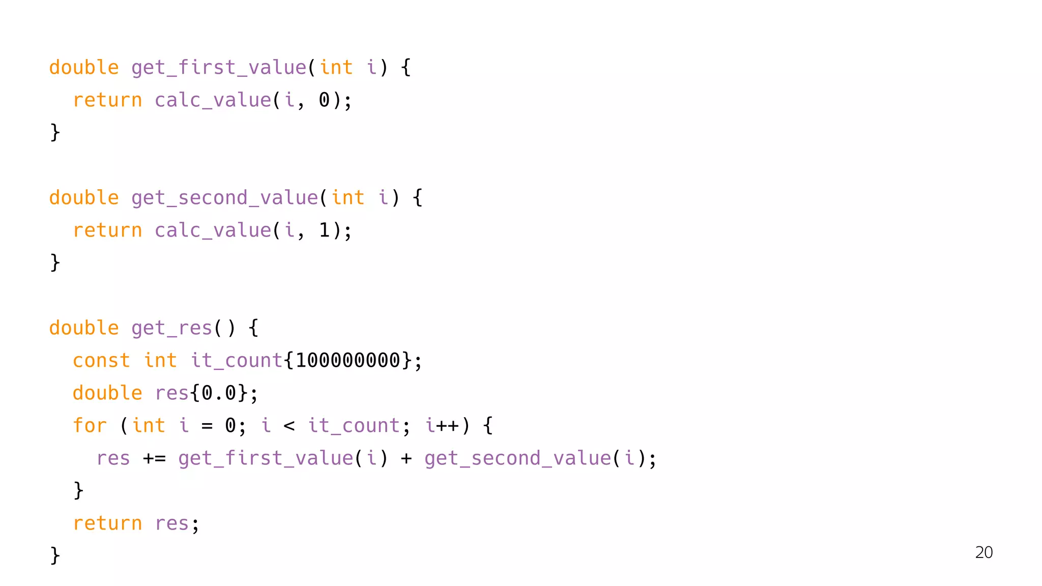 double get_first_value(int i) {
return calc_value(i, 0);
}
double get_second_value(int i) {
return calc_value(i, 1);
}
double get_res() {
const int it_count{100000000};
double res{0.0};
for (int i = 0; i < it_count; i++) {
res += get_first_value(i) + get_second_value(i);
}
return res;
} 20
 