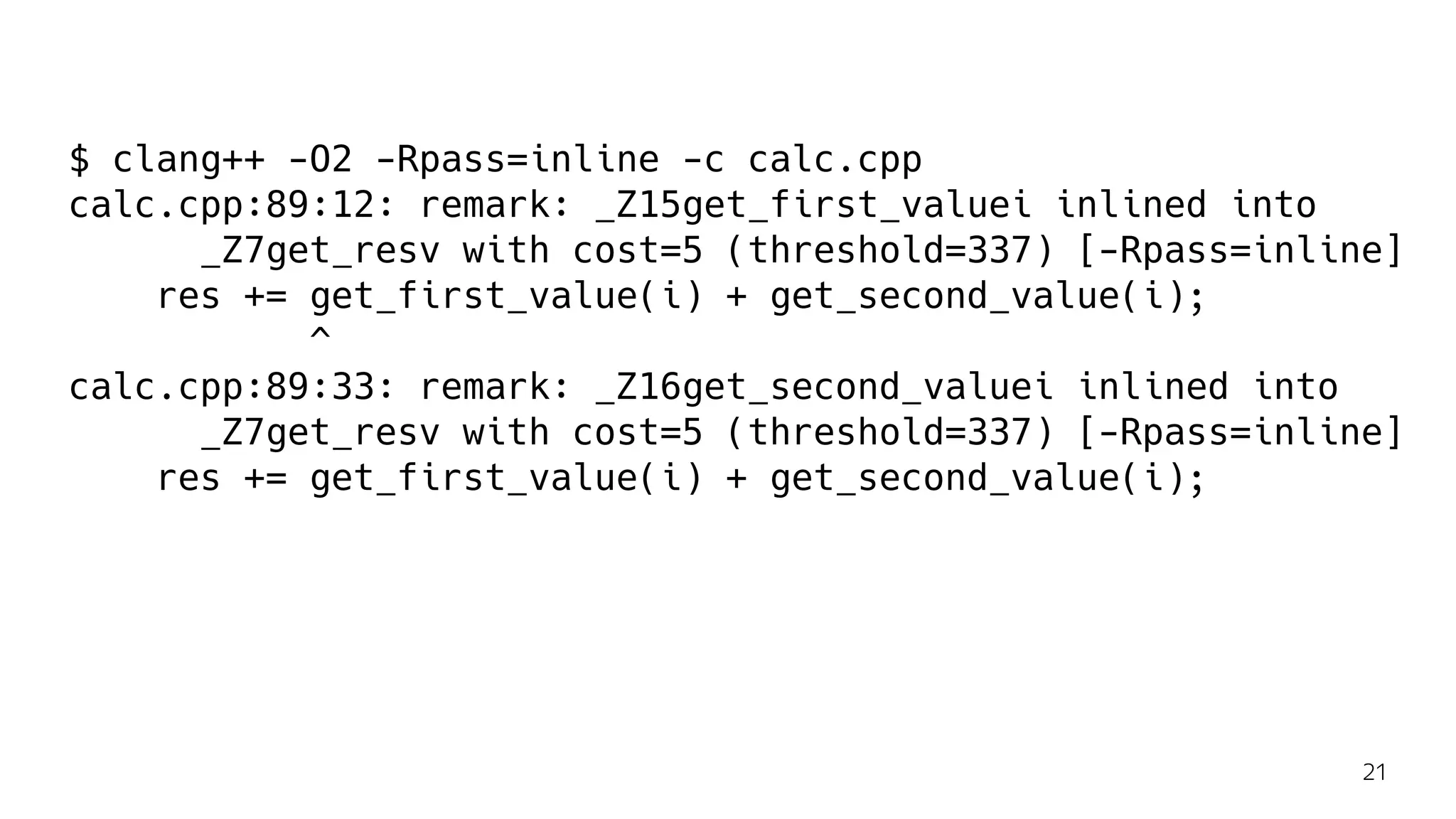 $ clang++ -O2 -Rpass=inline -c calc.cpp
calc.cpp:89:12: remark: _Z15get_first_valuei inlined into
_Z7get_resv with cost=5 (threshold=337) [-Rpass=inline]
res += get_first_value(i) + get_second_value(i);
^
calc.cpp:89:33: remark: _Z16get_second_valuei inlined into
_Z7get_resv with cost=5 (threshold=337) [-Rpass=inline]
res += get_first_value(i) + get_second_value(i);
21
 