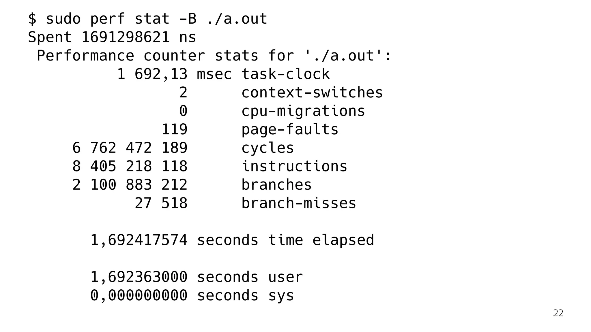$ sudo perf stat -B ./a.out
Spent 1691298621 ns
Performance counter stats for './a.out':
1 692,13 msec task-clock
2 context-switches
0 cpu-migrations
119 page-faults
6 762 472 189 cycles
8 405 218 118 instructions
2 100 883 212 branches
27 518 branch-misses
1,692417574 seconds time elapsed
1,692363000 seconds user
0,000000000 seconds sys
22
 