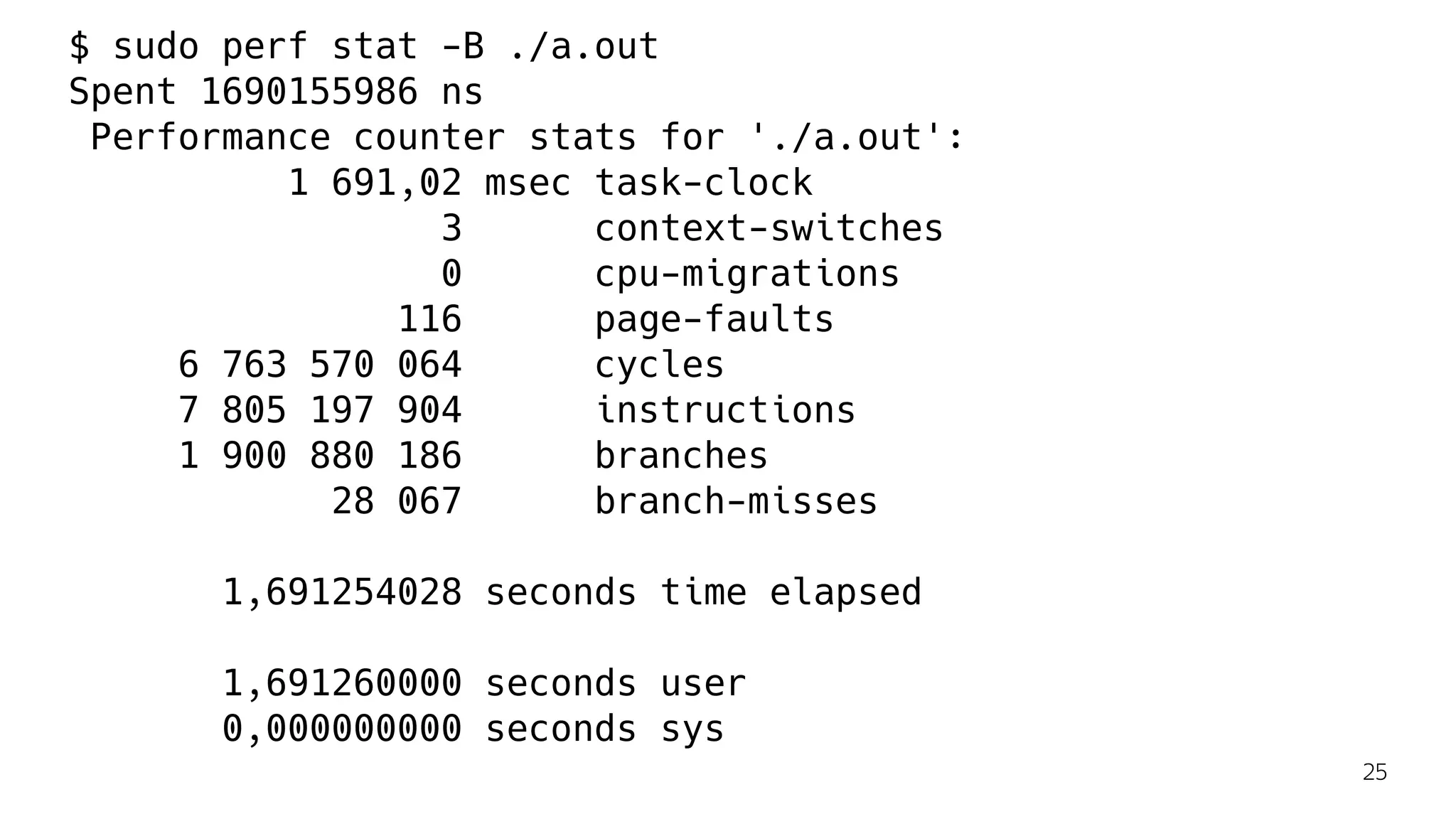 $ sudo perf stat -B ./a.out
Spent 1690155986 ns
Performance counter stats for './a.out':
1 691,02 msec task-clock
3 context-switches
0 cpu-migrations
116 page-faults
6 763 570 064 cycles
7 805 197 904 instructions
1 900 880 186 branches
28 067 branch-misses
1,691254028 seconds time elapsed
1,691260000 seconds user
0,000000000 seconds sys
25
 