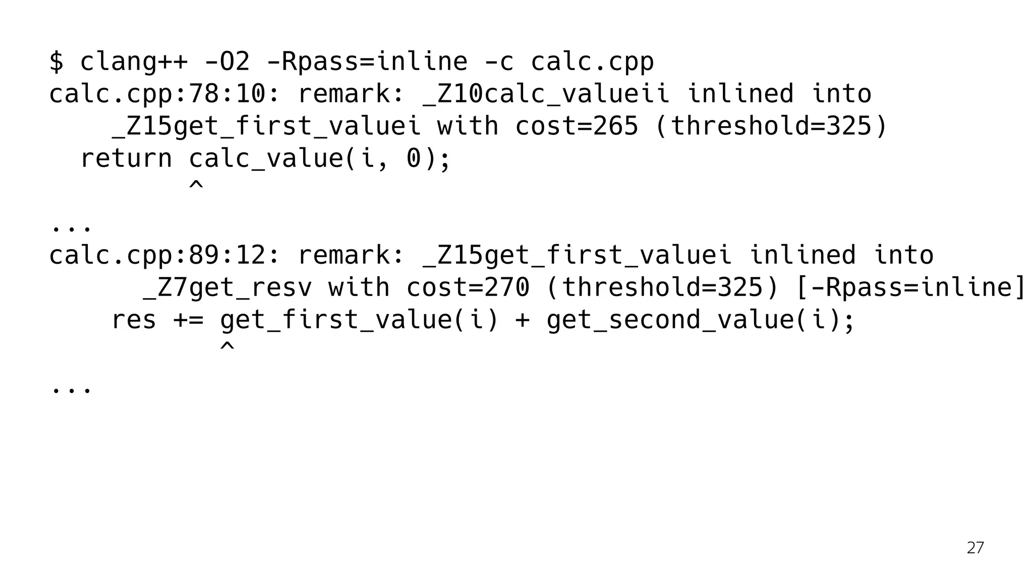 $ clang++ -O2 -Rpass=inline -c calc.cpp
calc.cpp:78:10: remark: _Z10calc_valueii inlined into
_Z15get_first_valuei with cost=265 (threshold=325)
return calc_value(i, 0);
^
...
calc.cpp:89:12: remark: _Z15get_first_valuei inlined into
_Z7get_resv with cost=270 (threshold=325) [-Rpass=inline]
res += get_first_value(i) + get_second_value(i);
^
...
27
 