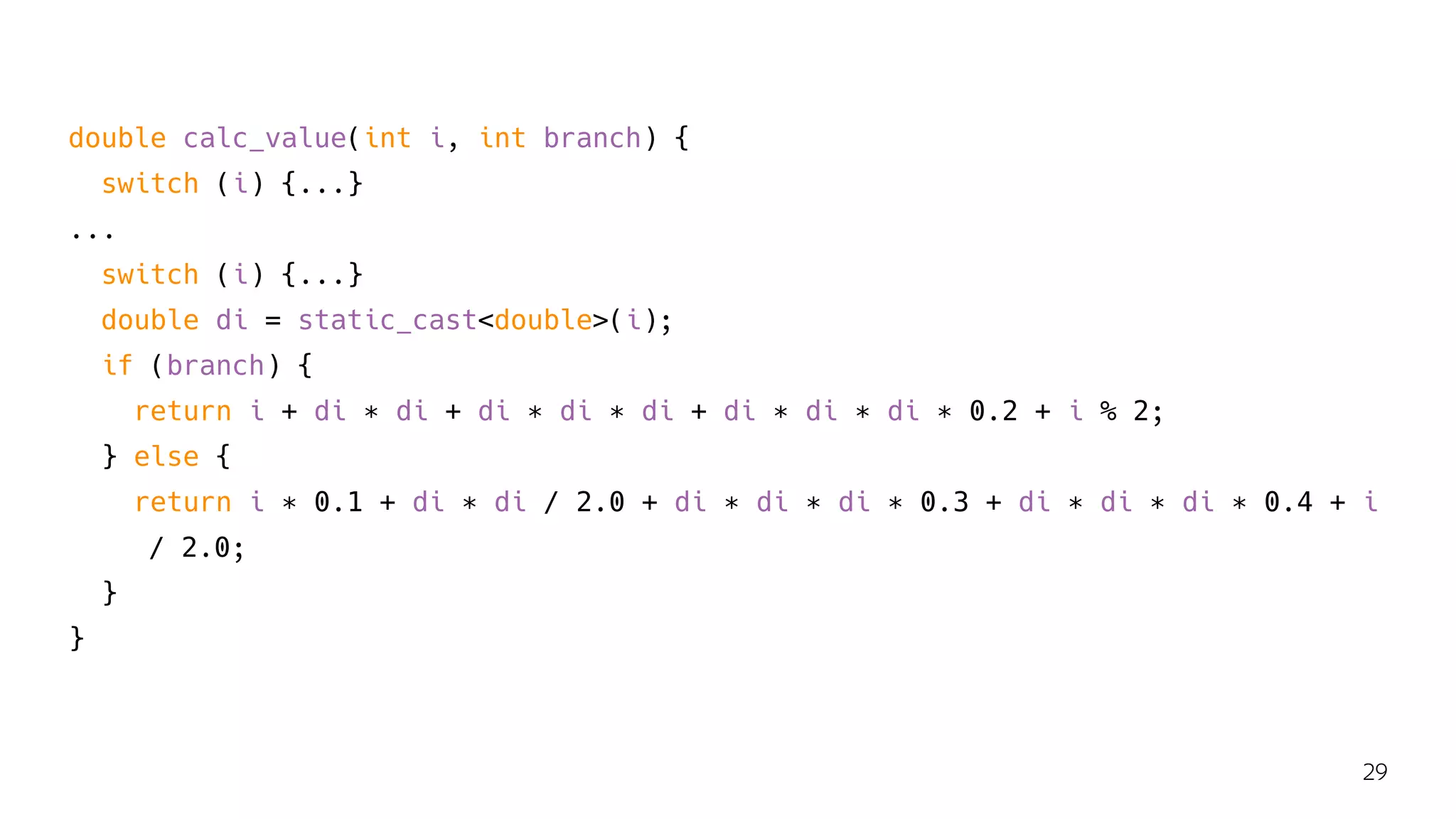 double calc_value(int i, int branch) {
switch (i) {...}
...
switch (i) {...}
double di = static_cast<double>(i);
if (branch) {
return i + di ∗ di + di ∗ di ∗ di + di ∗ di ∗ di ∗ 0.2 + i % 2;
} else {
return i ∗ 0.1 + di ∗ di / 2.0 + di ∗ di ∗ di ∗ 0.3 + di ∗ di ∗ di ∗ 0.4 + i
/ 2.0;
}
}
29
 