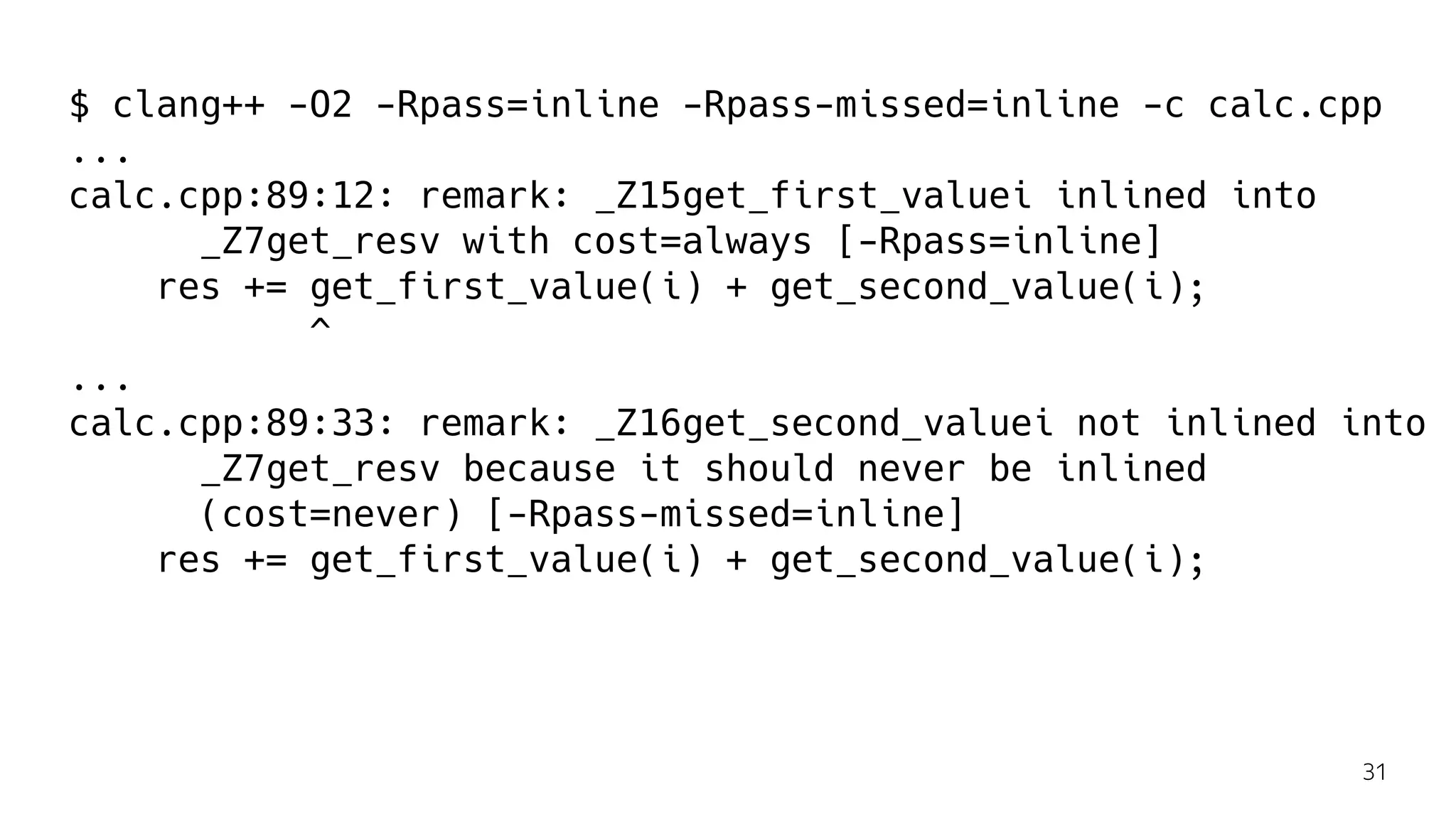 $ clang++ -O2 -Rpass=inline -Rpass-missed=inline -c calc.cpp
...
calc.cpp:89:12: remark: _Z15get_first_valuei inlined into
_Z7get_resv with cost=always [-Rpass=inline]
res += get_first_value(i) + get_second_value(i);
^
...
calc.cpp:89:33: remark: _Z16get_second_valuei not inlined into
_Z7get_resv because it should never be inlined
(cost=never) [-Rpass-missed=inline]
res += get_first_value(i) + get_second_value(i);
31
 