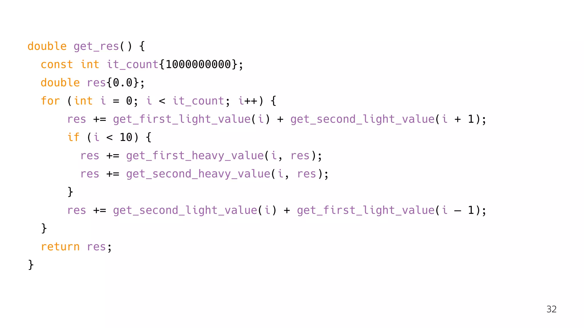 double get_res() {
const int it_count{1000000000};
double res{0.0};
for (int i = 0; i < it_count; i++) {
res += get_first_light_value(i) + get_second_light_value(i + 1);
if (i < 10) {
res += get_first_heavy_value(i, res);
res += get_second_heavy_value(i, res);
}
res += get_second_light_value(i) + get_first_light_value(i — 1);
}
return res;
}
32
 