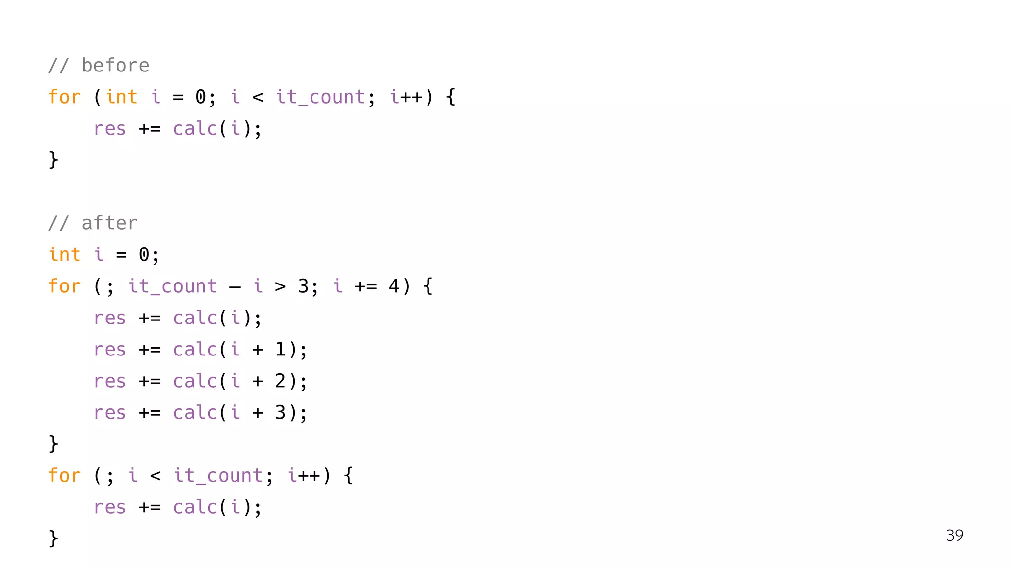 // before
for (int i = 0; i < it_count; i++) {
res += calc(i);
}
// after
int i = 0;
for (; it_count — i > 3; i += 4) {
res += calc(i);
res += calc(i + 1);
res += calc(i + 2);
res += calc(i + 3);
}
for (; i < it_count; i++) {
res += calc(i);
} 39
 