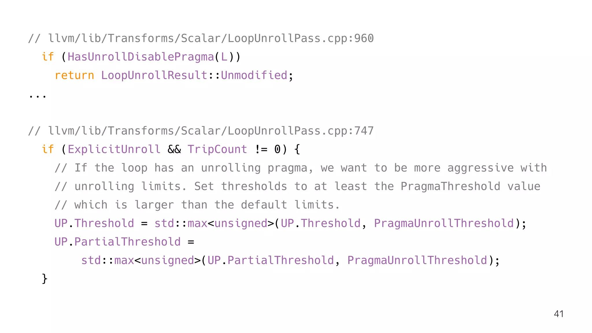 // llvm/lib/Transforms/Scalar/LoopUnrollPass.cpp:960
if (HasUnrollDisablePragma(L))
return LoopUnrollResult::Unmodified;
...
// llvm/lib/Transforms/Scalar/LoopUnrollPass.cpp:747
if (ExplicitUnroll && TripCount != 0) {
// If the loop has an unrolling pragma, we want to be more aggressive with
// unrolling limits. Set thresholds to at least the PragmaThreshold value
// which is larger than the default limits.
UP.Threshold = std::max<unsigned>(UP.Threshold, PragmaUnrollThreshold);
UP.PartialThreshold =
std::max<unsigned>(UP.PartialThreshold, PragmaUnrollThreshold);
}
41
 