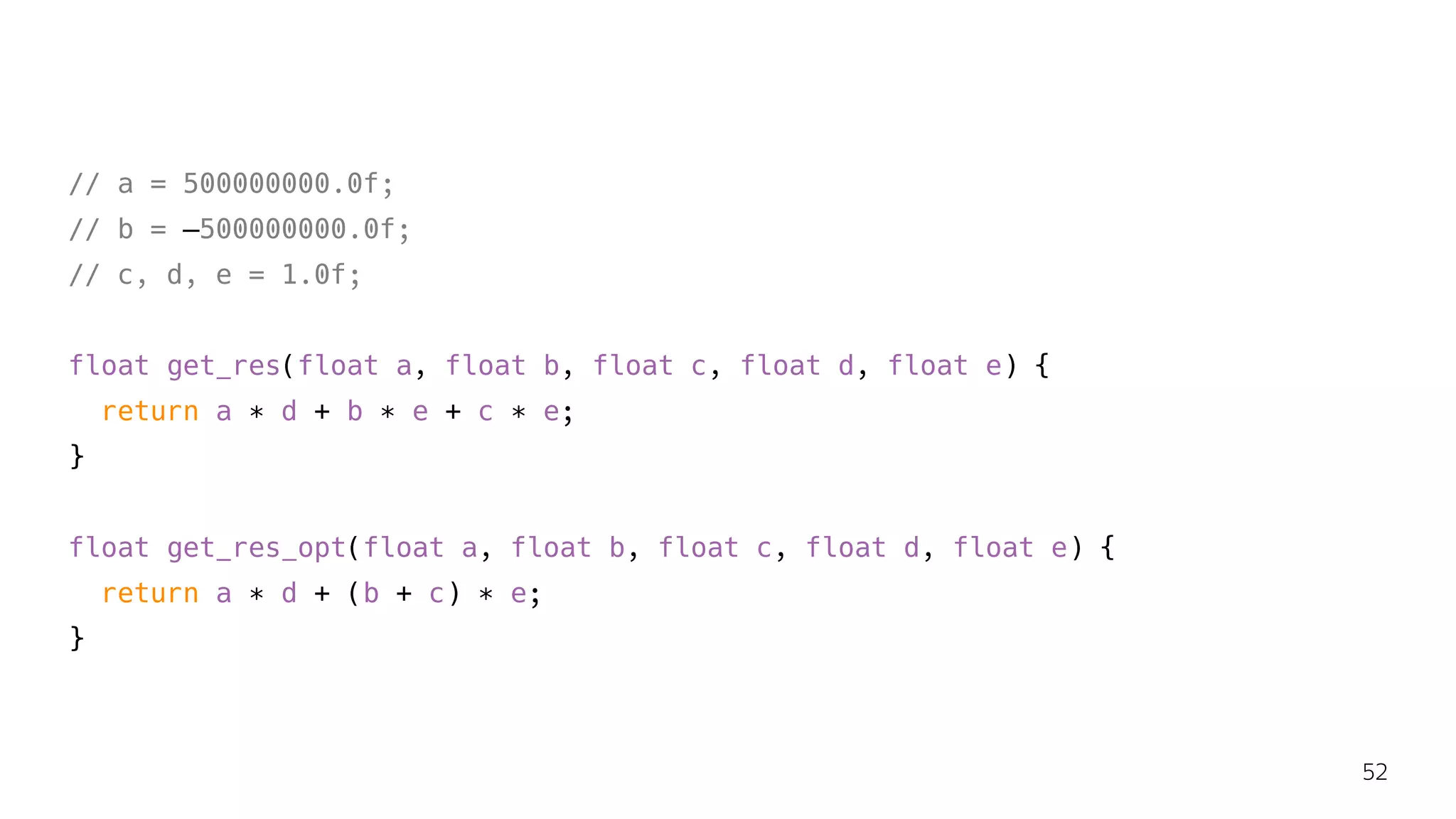 // a = 500000000.0f;
// b = —500000000.0f;
// c, d, e = 1.0f;
float get_res(float a, float b, float c, float d, float e) {
return a ∗ d + b ∗ e + c ∗ e;
}
float get_res_opt(float a, float b, float c, float d, float e) {
return a ∗ d + (b + c) ∗ e;
}
52
 