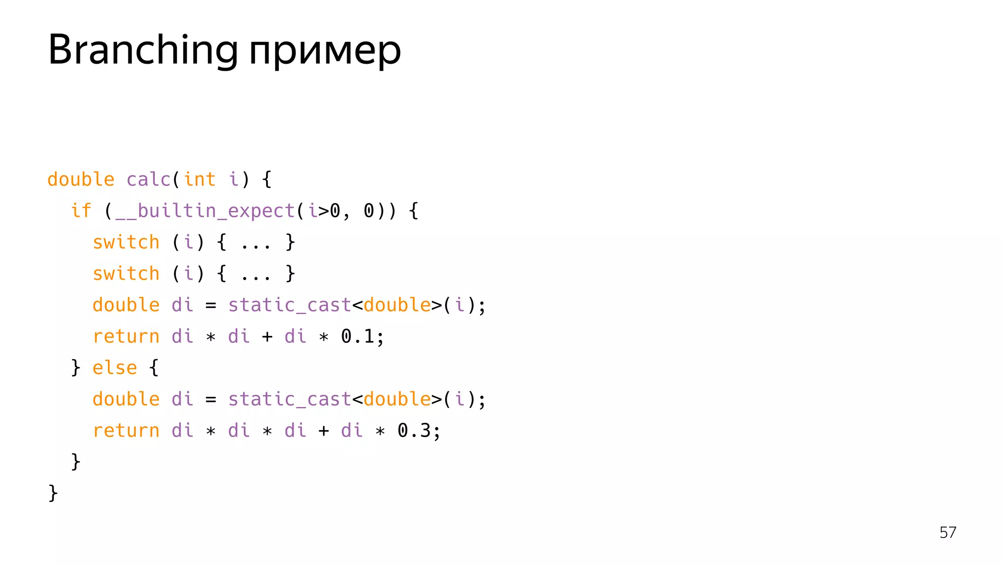Branching пример
double calc(int i) {
if (__builtin_expect(i>0, 0)) {
switch (i) { ... }
switch (i) { ... }
double di = static_cast<double>(i);
return di ∗ di + di ∗ 0.1;
} else {
double di = static_cast<double>(i);
return di ∗ di ∗ di + di ∗ 0.3;
}
}
57
 