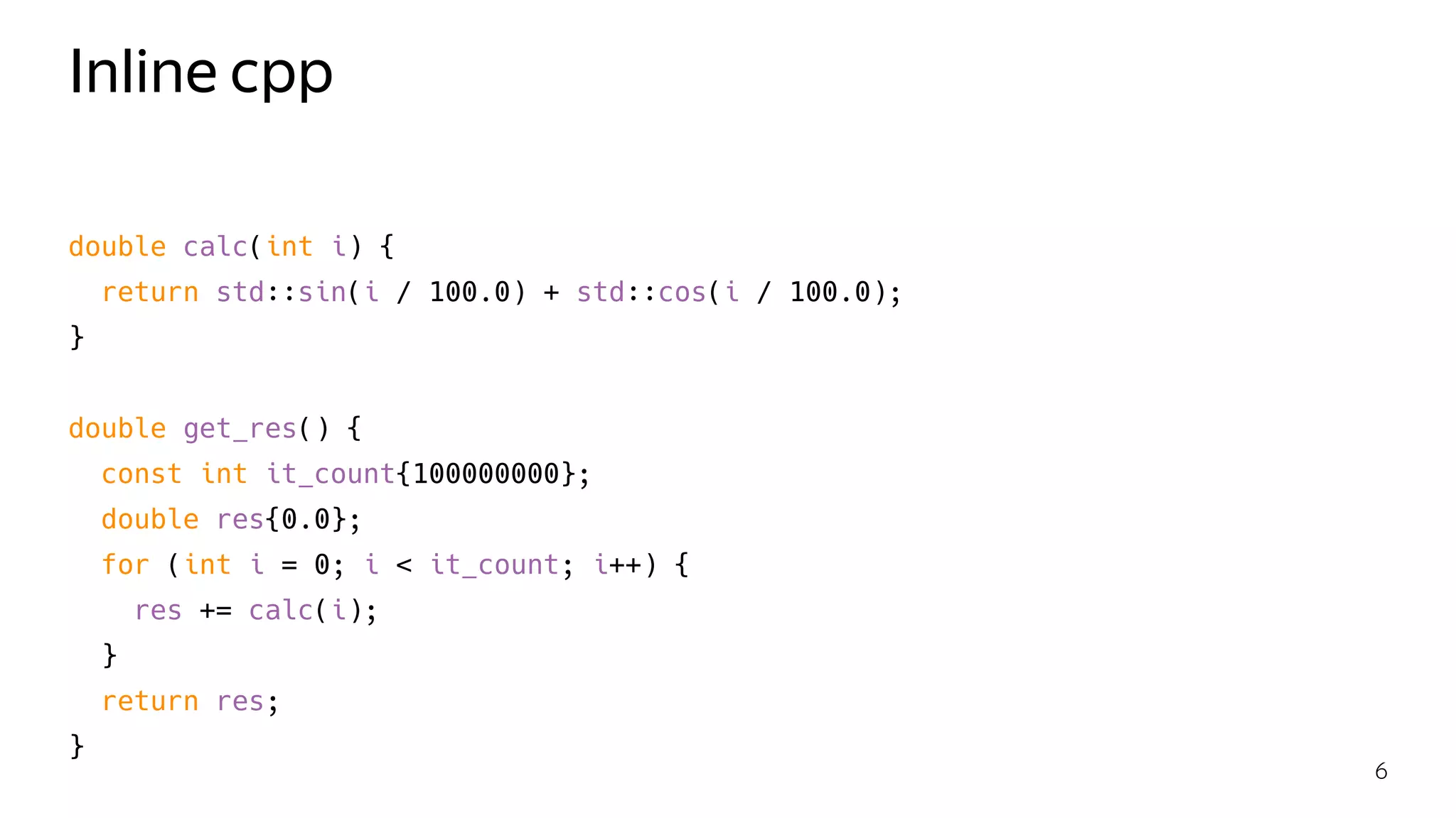 Inline cpp
double calc(int i) {
return std::sin(i / 100.0) + std::cos(i / 100.0);
}
double get_res() {
const int it_count{100000000};
double res{0.0};
for (int i = 0; i < it_count; i++) {
res += calc(i);
}
return res;
}
6
 