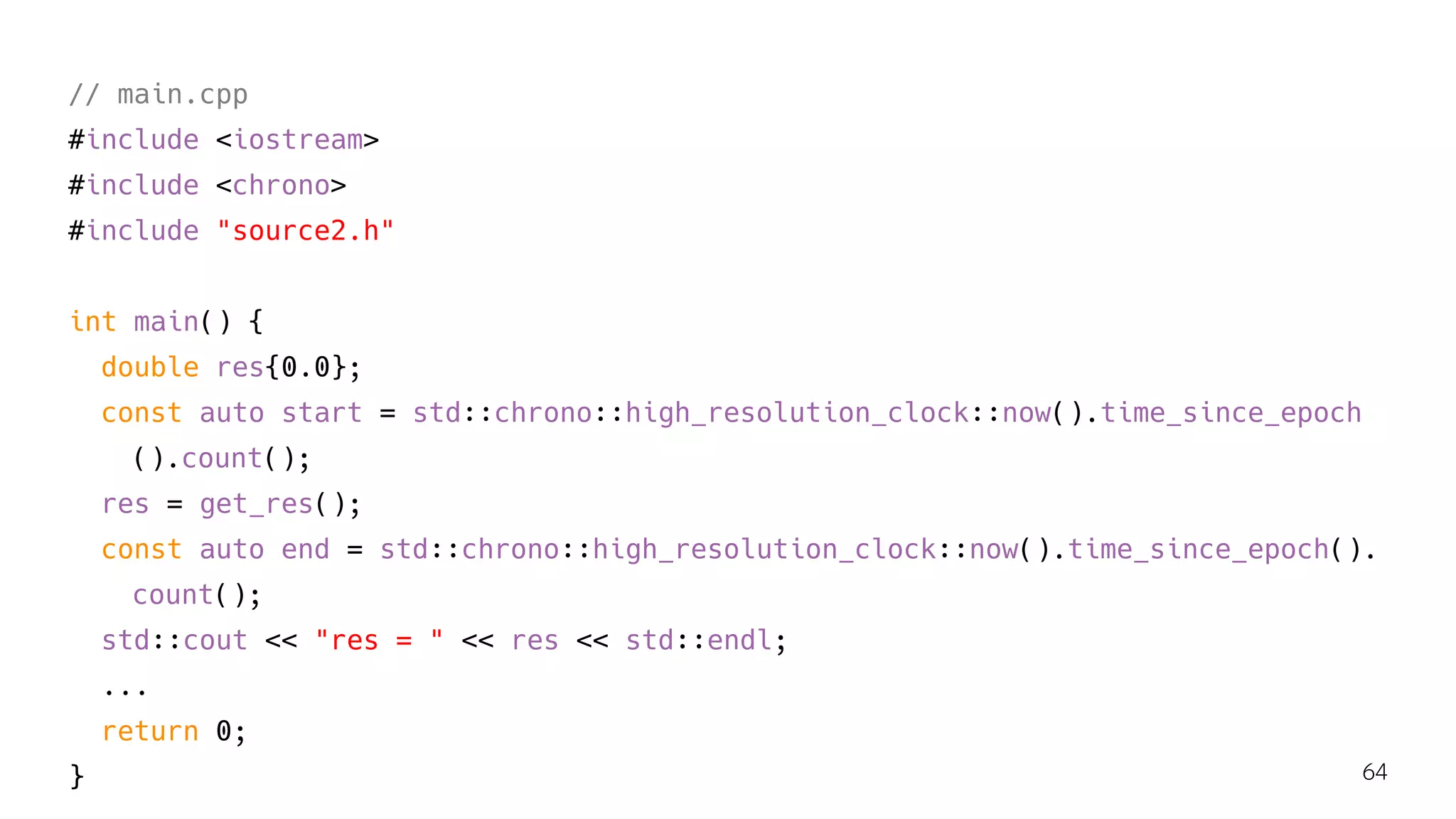 // main.cpp
#include <iostream>
#include <chrono>
#include "source2.h"
int main() {
double res{0.0};
const auto start = std::chrono::high_resolution_clock::now().time_since_epoch
().count();
res = get_res();
const auto end = std::chrono::high_resolution_clock::now().time_since_epoch().
count();
std::cout << "res = " << res << std::endl;
...
return 0;
} 64
 