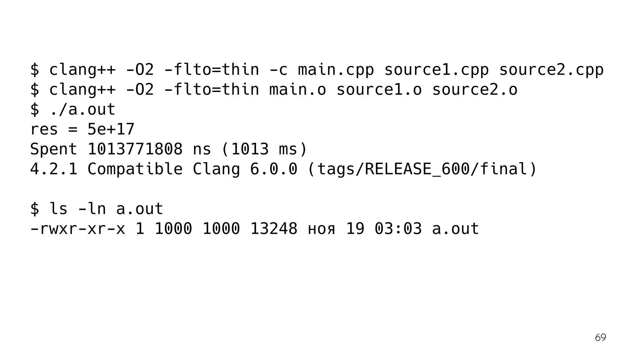 $ clang++ -O2 -flto=thin -c main.cpp source1.cpp source2.cpp
$ clang++ -O2 -flto=thin main.o source1.o source2.o
$ ./a.out
res = 5e+17
Spent 1013771808 ns (1013 ms)
4.2.1 Compatible Clang 6.0.0 (tags/RELEASE_600/final)
$ ls -ln a.out
-rwxr-xr-x 1 1000 1000 13248 ноя 19 03:03 a.out
69
 
