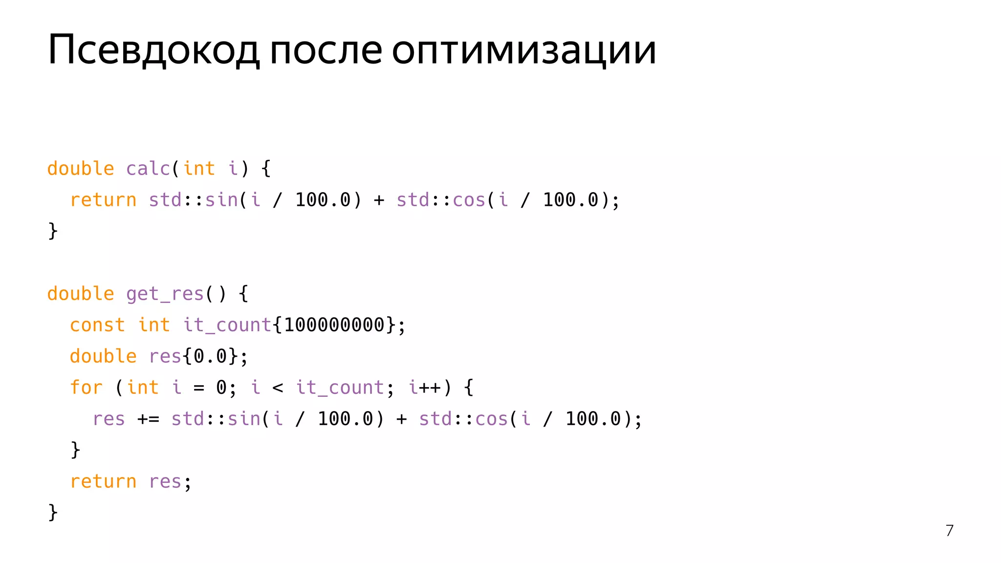 Псевдокод после оптимизации
double calc(int i) {
return std::sin(i / 100.0) + std::cos(i / 100.0);
}
double get_res() {
const int it_count{100000000};
double res{0.0};
for (int i = 0; i < it_count; i++) {
res += std::sin(i / 100.0) + std::cos(i / 100.0);
}
return res;
}
7
 
