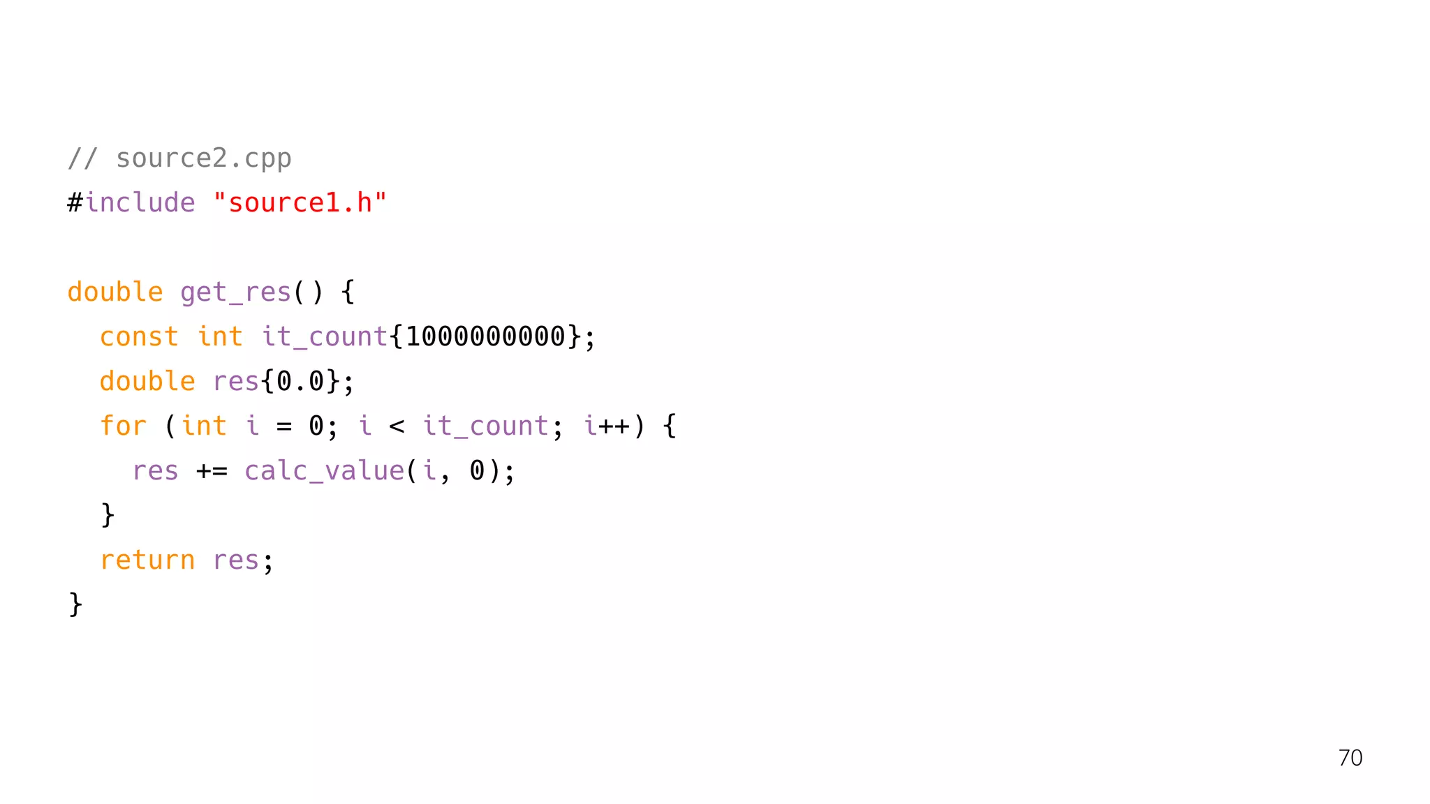 // source2.cpp
#include "source1.h"
double get_res() {
const int it_count{1000000000};
double res{0.0};
for (int i = 0; i < it_count; i++) {
res += calc_value(i, 0);
}
return res;
}
70
 