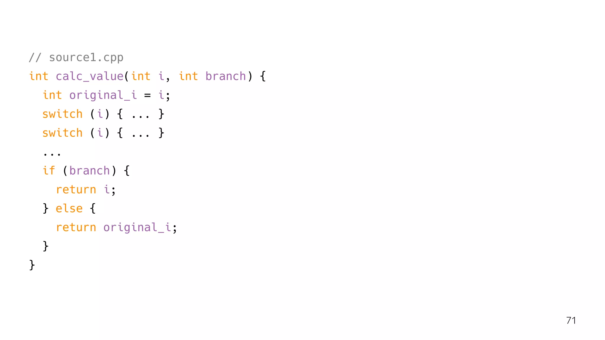 // source1.cpp
int calc_value(int i, int branch) {
int original_i = i;
switch (i) { ... }
switch (i) { ... }
...
if (branch) {
return i;
} else {
return original_i;
}
}
71
 