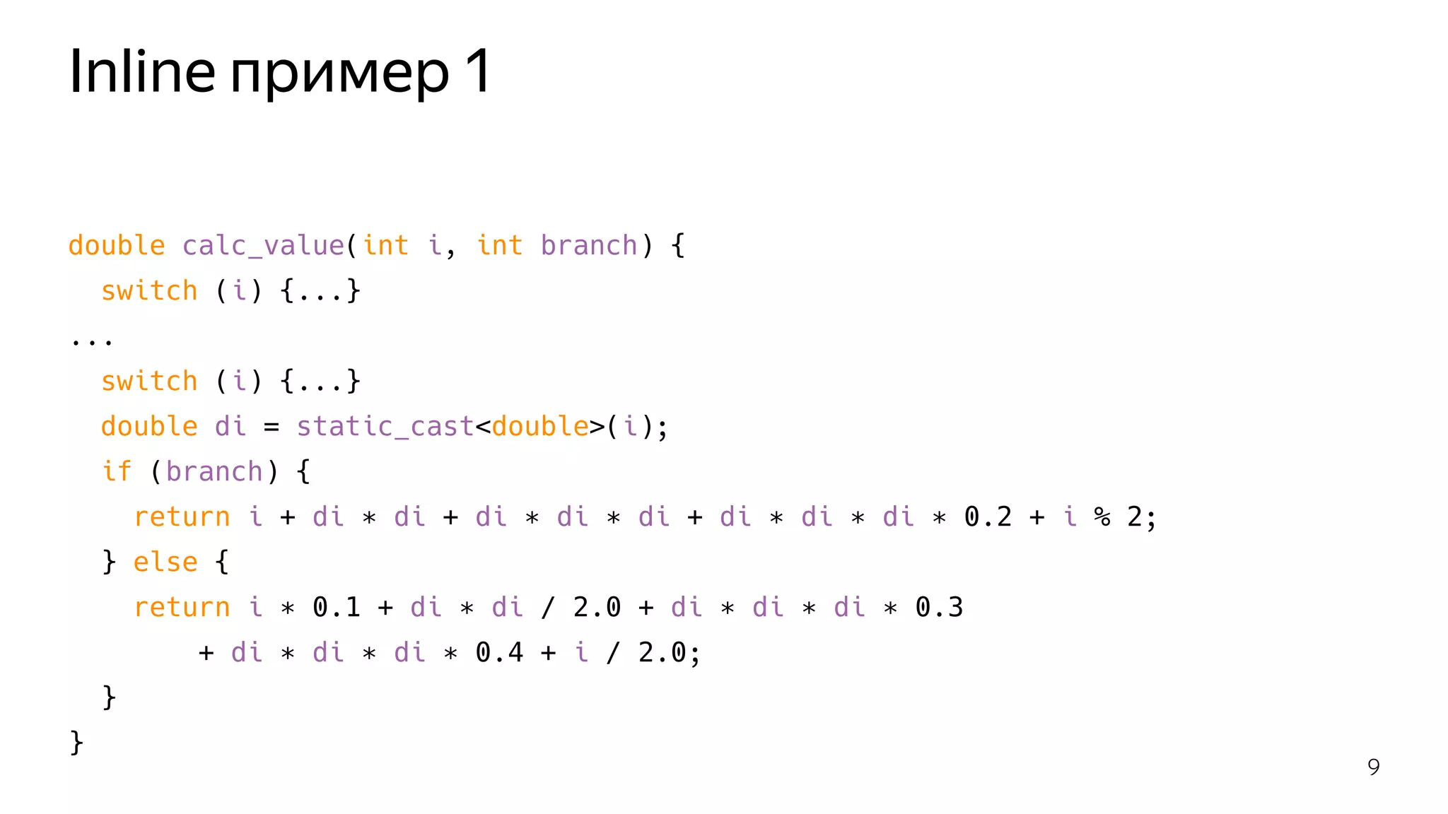 Inline пример 1
double calc_value(int i, int branch) {
switch (i) {...}
...
switch (i) {...}
double di = static_cast<double>(i);
if (branch) {
return i + di ∗ di + di ∗ di ∗ di + di ∗ di ∗ di ∗ 0.2 + i % 2;
} else {
return i ∗ 0.1 + di ∗ di / 2.0 + di ∗ di ∗ di ∗ 0.3
+ di ∗ di ∗ di ∗ 0.4 + i / 2.0;
}
}
9
 