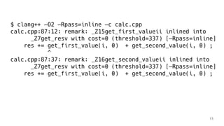 $ clang++ —O2 —Rpass=inline —c calc.cpp
calc.cpp:87:12: remark: _Z15get_first_valueii inlined into
_Z7get_resv with cost=0 (threshold=337) [—Rpass=inline]
res += get_first_value(i, 0) + get_second_value(i, 0) ;
^
calc.cpp:87:37: remark: _Z16get_second_valueii inlined into
_Z7get_resv with cost=0 (threshold=337) [—Rpass=inline]
res += get_first_value(i, 0) + get_second_value(i, 0) ;
11
 