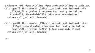 $ clang++ -O2 -Rpass=inline -Rpass-missed=inline -c calc.cpp
calc.cpp:76:10: remark: _Z10calc_valueii not inlined into
_Z15get_first_valueii because too costly to inline
(cost=320, threshold=225) [-Rpass-missed=inline]
return calc_value(i, branch);
^
calc.cpp:80:10: remark: _Z10calc_valueii not inlined into
_Z16get_second_valueii because too costly to inline
(cost=320, threshold=225) [-Rpass-missed=inline]
return calc_value(i, branch);
...
12
 