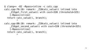 $ clang++ -O2 -Rpass=inline -c calc.cpp
calc.cpp:76:10: remark: _Z10calc_valueii inlined into
_Z15get_first_valueii with cost=320 (threshold=325)
[-Rpass=inline]
return calc_value(i, branch);
^
calc.cpp:80:10: remark: _Z10calc_valueii inlined into
_Z16get_second_valueii with cost=320 (threshold=325)
[-Rpass=inline]
return calc_value(i, branch);
^
16
 