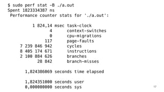 $ sudo perf stat -B ./a.out
Spent 1823334387 ns
Performance counter stats for './a.out':
1 824,14 msec task-clock
4 context-switches
0 cpu-migrations
117 page-faults
7 239 846 942 cycles
8 405 174 671 instructions
2 100 884 626 branches
28 842 branch-misses
1,824386069 seconds time elapsed
1,824351000 seconds user
0,000000000 seconds sys 17
 