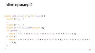 Inline пример 2
double calc_value(int i, int branch) {
switch (i) {...}
...
switch (i) {...}
double di = static_cast<double>(i);
if (branch) {
return i + di ∗ di + di ∗ di ∗ di + di ∗ di ∗ di ∗ 0.2 + i % 2;
} else {
return i ∗ 0.1 + di ∗ di / 2.0 + di ∗ di ∗ di ∗ 0.3 + di ∗ di ∗ di ∗ 0.4 + i
/ 2.0;
}
}
19
 