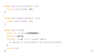 double get_first_value(int i) {
return calc_value(i, 0);
}
double get_second_value(int i) {
return calc_value(i, 1);
}
double get_res() {
const int it_count{100000000};
double res{0.0};
for (int i = 0; i < it_count; i++) {
res += get_first_value(i) + get_second_value(i);
}
return res;
} 20
 